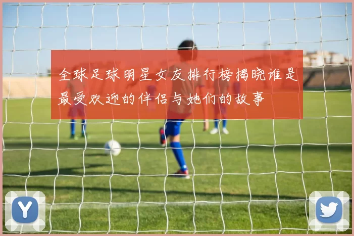 全球足球明星女友排行榜揭晓谁是最受欢迎的伴侣与她们的故事