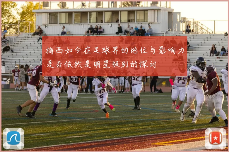 梅西如今在足球界的地位与影响力是否依然是明星级别的探讨
