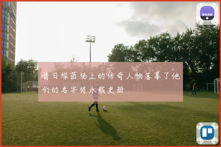 昔日绿茵场上的传奇人物落幕了他们的名字将永载史册