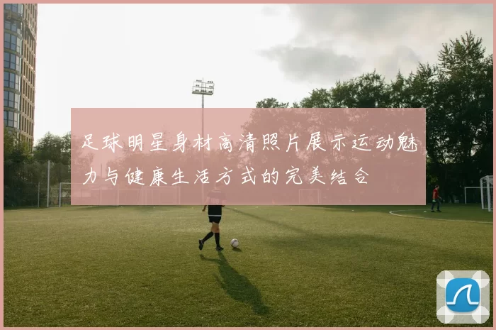 足球明星身材高清照片展示运动魅力与健康生活方式的完美结合