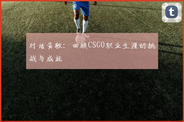 对话黄敏：回顾CSGO职业生涯的挑战与成就