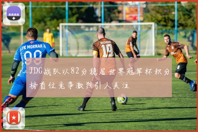 JDG战队以82分稳居世界冠军杯积分榜首位竞争激烈引人关注