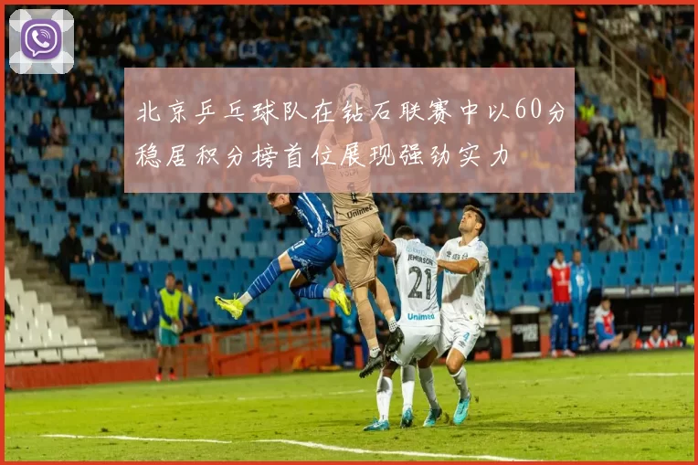 北京乒乓球队在钻石联赛中以60分稳居积分榜首位展现强劲实力