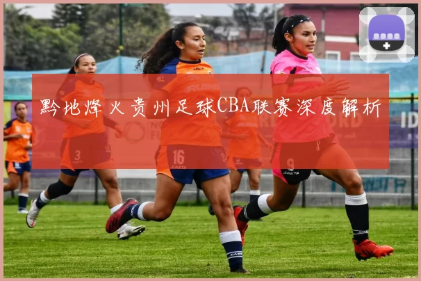 黔地烽火贵州足球CBA联赛深度解析