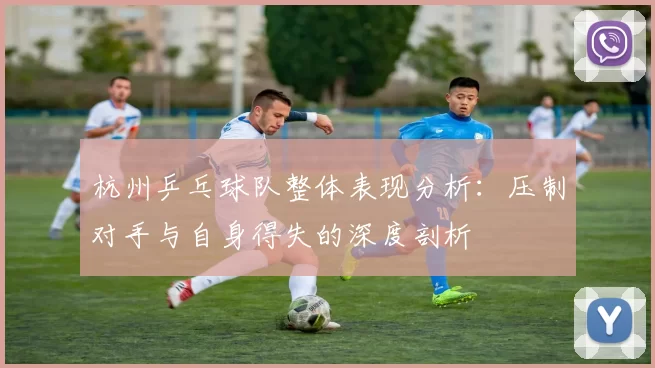 杭州乒乓球队整体表现分析：压制对手与自身得失的深度剖析