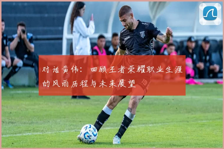 对话黄伟：回顾王者荣耀职业生涯的风雨历程与未来展望