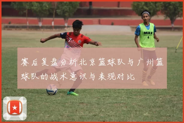 赛后复盘分析北京篮球队与广州篮球队的战术意识与表现对比