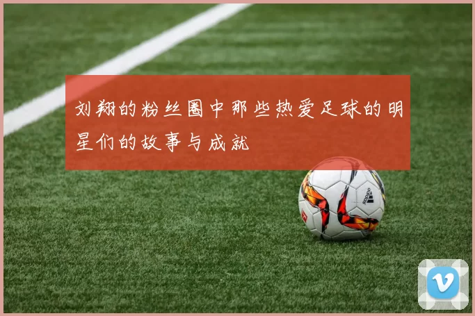 刘翔的粉丝圈中那些热爱足球的明星们的故事与成就