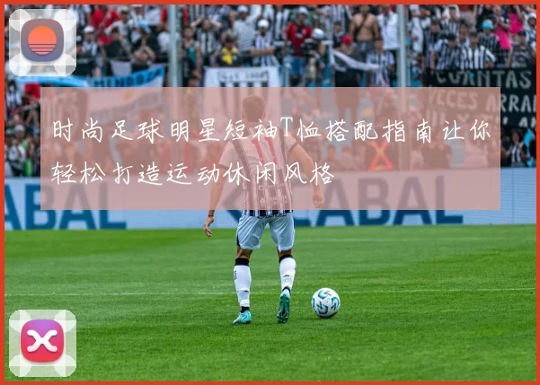 时尚足球明星短袖T恤搭配指南让你轻松打造运动休闲风格