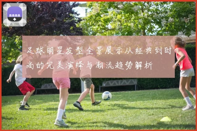 足球明星发型全景展示从经典到时尚的完美演绎与潮流趋势解析