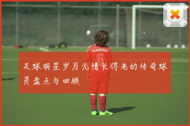 足球明星岁月无情长得老的传奇球员盘点与回顾