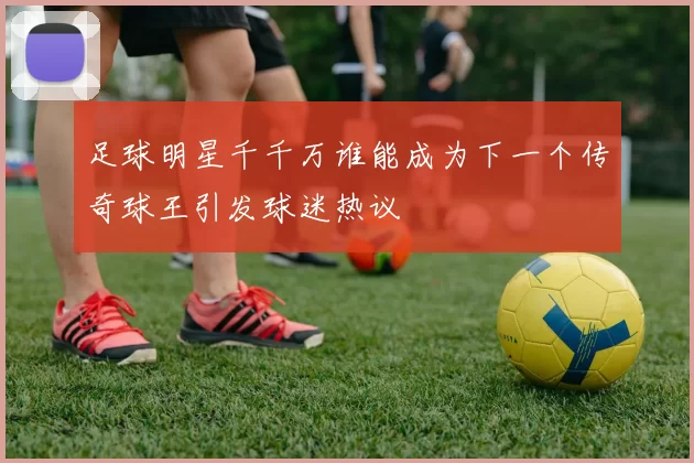 足球明星千千万谁能成为下一个传奇球王引发球迷热议