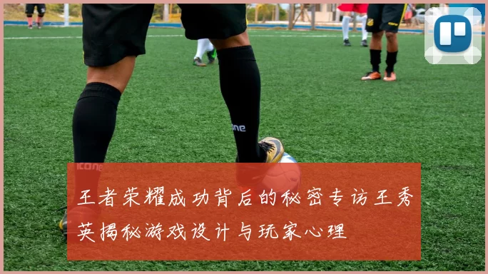 王者荣耀成功背后的秘密专访王秀英揭秘游戏设计与玩家心理