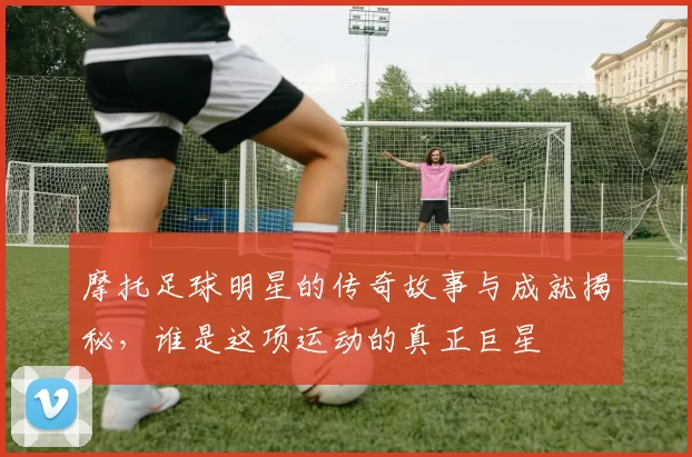 摩托足球明星的传奇故事与成就揭秘，谁是这项运动的真正巨星