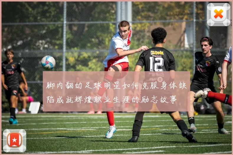 脚内翻的足球明星如何克服身体缺陷成就辉煌职业生涯的励志故事