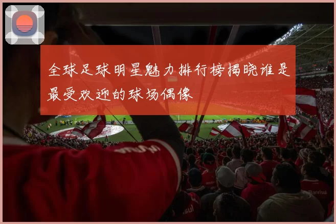 全球足球明星魅力排行榜揭晓谁是最受欢迎的球场偶像