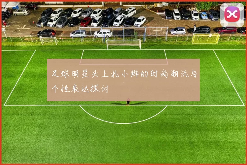 足球明星头上扎小辫的时尚潮流与个性表达探讨
