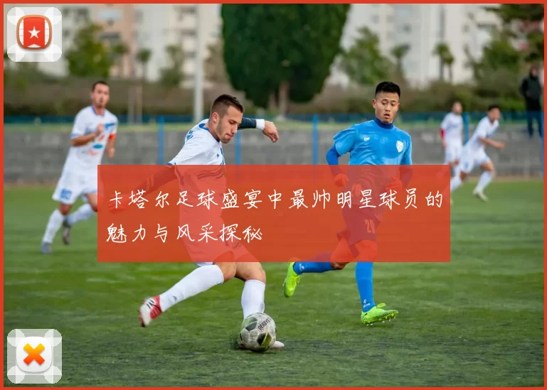 卡塔尔足球盛宴中最帅明星球员的魅力与风采探秘