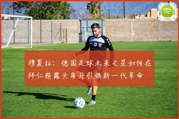 穆夏拉：德国足球未来之星如何在拜仁崭露头角并引领新一代革命