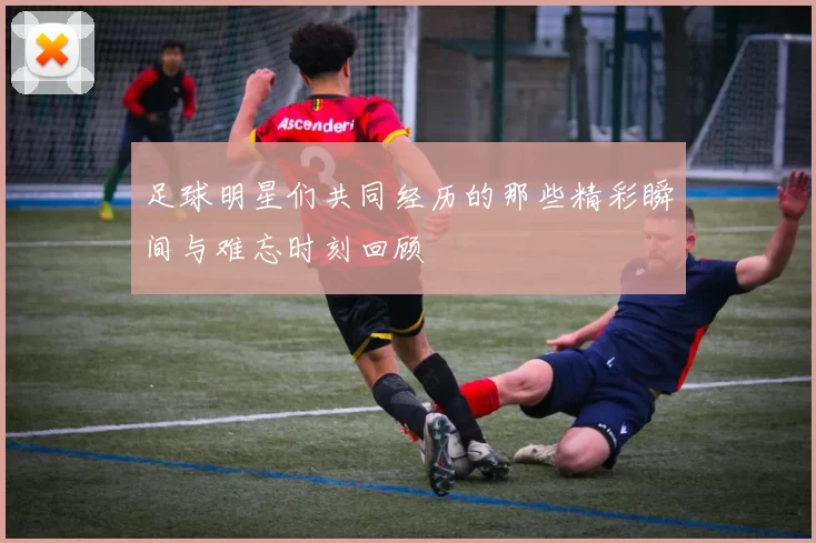足球明星们共同经历的那些精彩瞬间与难忘时刻回顾