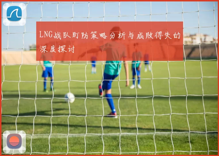 LNG战队盯防策略分析与成败得失的深度探讨