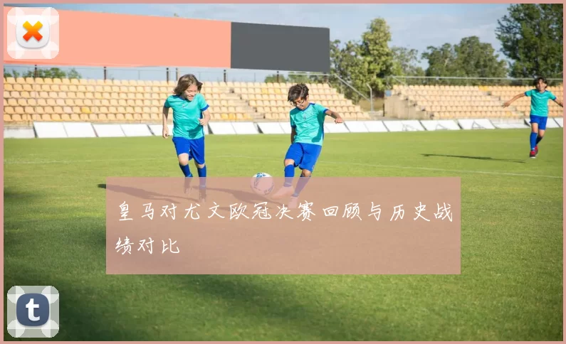 皇马对尤文欧冠决赛回顾与历史战绩对比