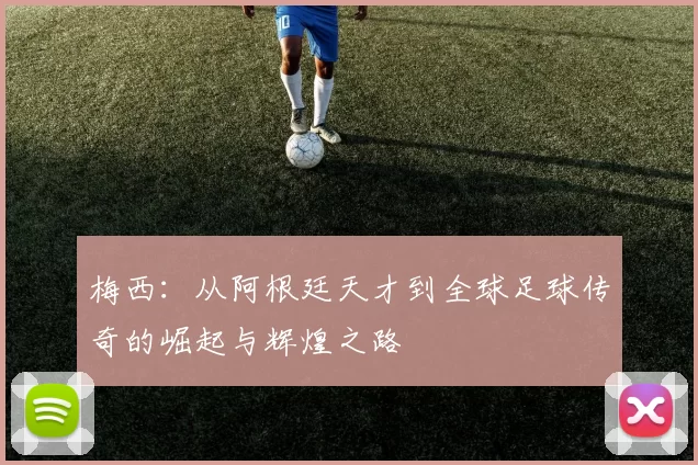 梅西：从阿根廷天才到全球足球传奇的崛起与辉煌之路