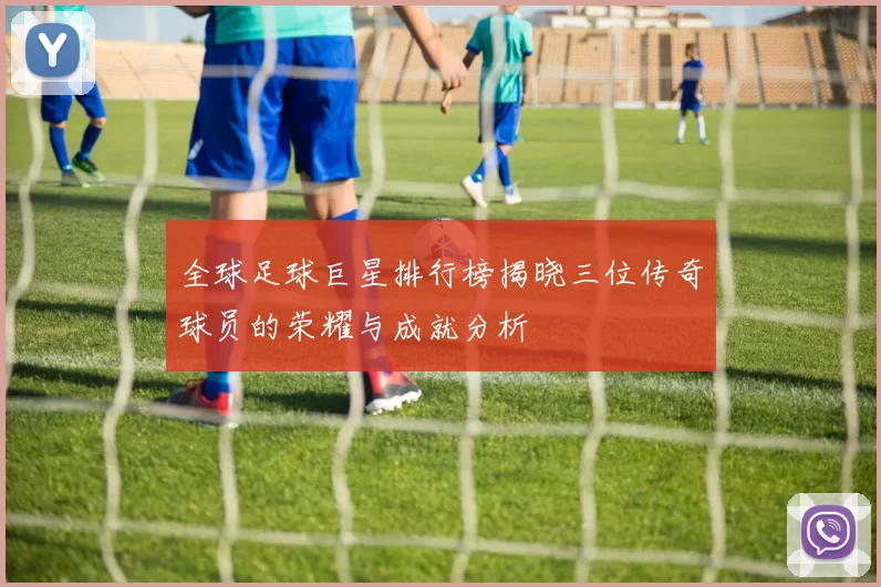 全球足球巨星排行榜揭晓三位传奇球员的荣耀与成就分析