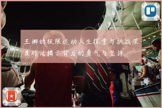 王娜的极限运动人生探索与挑战深度对话揭示背后的勇气与坚持