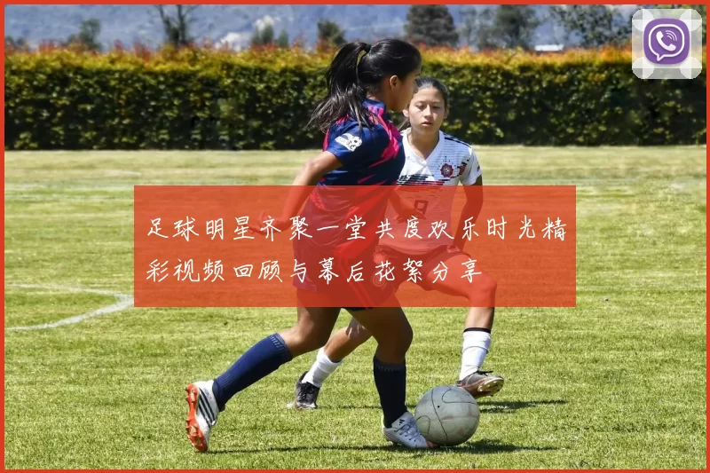 足球明星齐聚一堂共度欢乐时光精彩视频回顾与幕后花絮分享