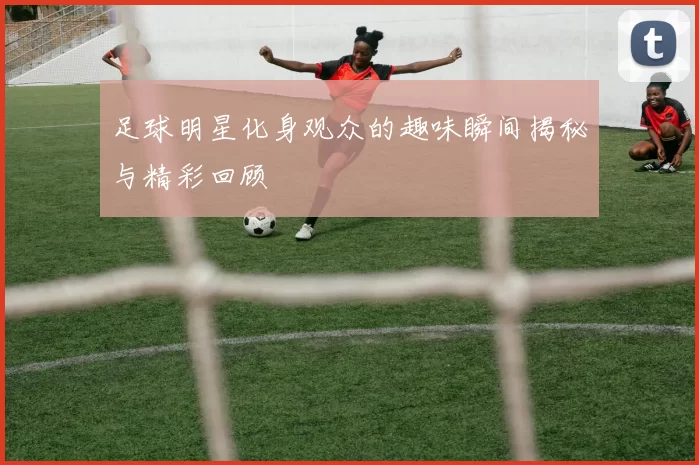 足球明星化身观众的趣味瞬间揭秘与精彩回顾