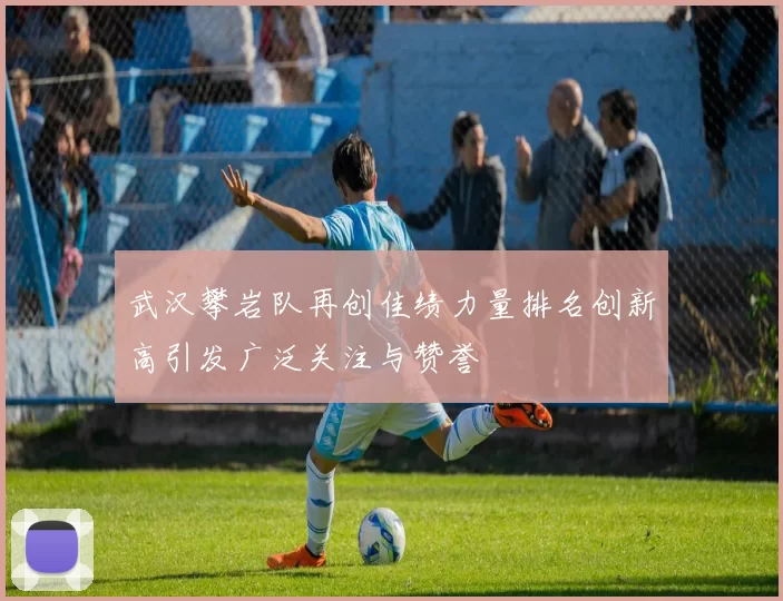 武汉攀岩队再创佳绩力量排名创新高引发广泛关注与赞誉