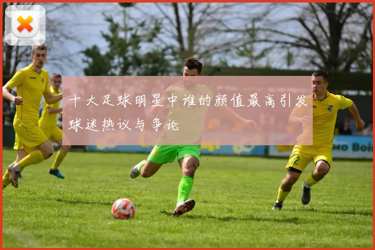 十大足球明星中谁的颜值最高引发球迷热议与争论