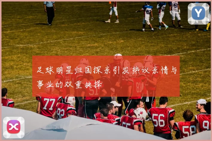 足球明星归国探亲引发热议亲情与事业的双重抉择