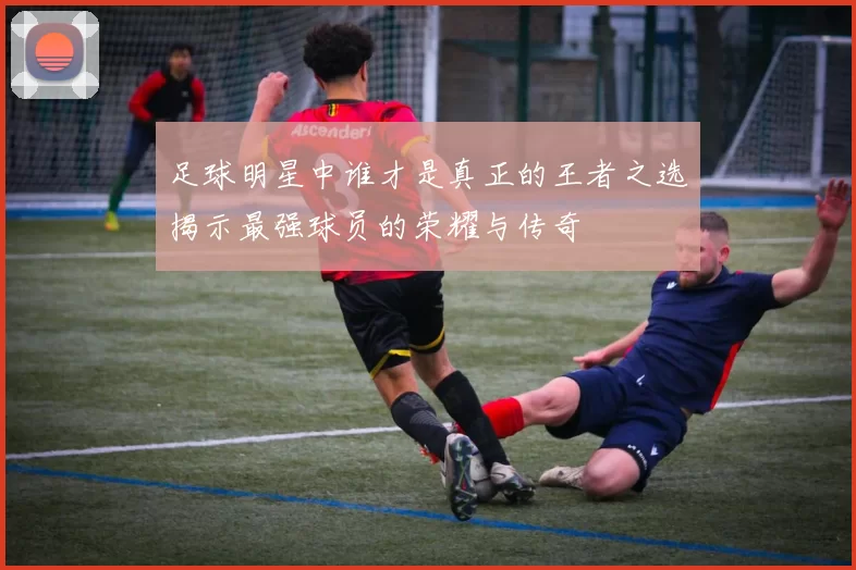 足球明星中谁才是真正的王者之选揭示最强球员的荣耀与传奇