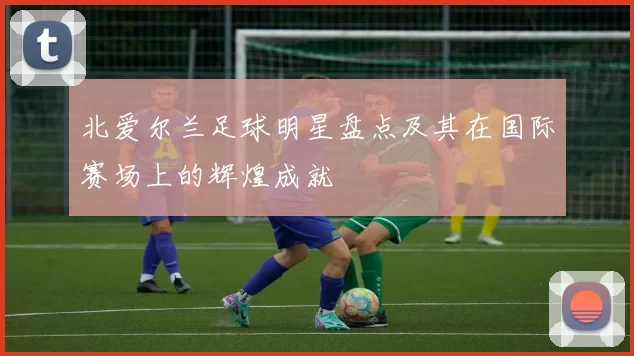 北爱尔兰足球明星盘点及其在国际赛场上的辉煌成就