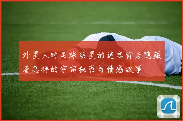 外星人对足球明星的迷恋背后隐藏着怎样的宇宙秘密与情感故事