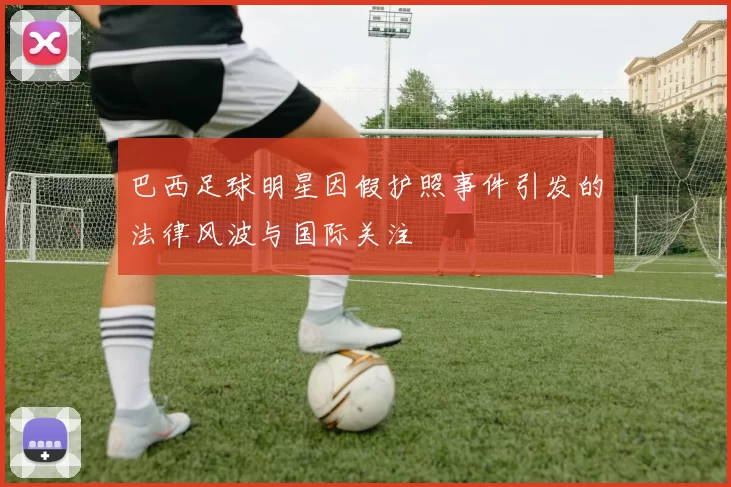 巴西足球明星因假护照事件引发的法律风波与国际关注