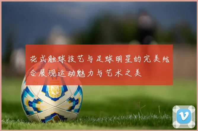 花式触球技艺与足球明星的完美结合展现运动魅力与艺术之美