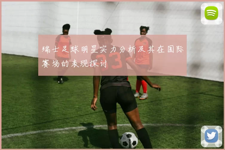 瑞士足球明星实力分析及其在国际赛场的表现探讨